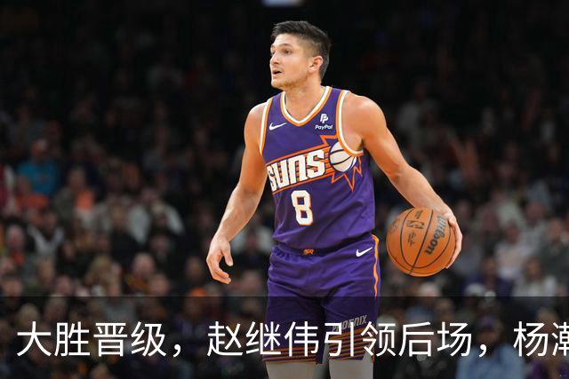 大胜晋级，赵继伟引领后场，杨瀚森替补表现抢眼，男篮迈向新阶段信心满满